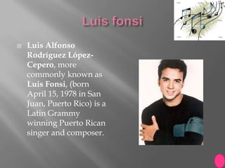   Luis Alfonso
    Rodríguez López-
    Cepero, more
    commonly known as
    Luis Fonsi, (born
    April 15, 1978 in San
    Juan, Puerto Rico) is a
    Latin Grammy
    winning Puerto Rican
    singer and composer.
 