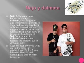    Ñejo & Dálmata, also
    known as Ñejo y
    Dálmata, are a reggaeton
    duo from Ponce, Puerto Rico.
    They had worked together in
    collaborations with other
    reggaeton artists before they
    released their album Broke &
    Famous in 2007. Some of
    Ñejo's and some of
    Dálmata's songs have
    reached the Billboard 200 in
    2006 and 2007.
   Ñejo has been involved with
    reggaeton since the
    production of DJ Joe 5 was
    released. They started
    working as a duo on Fatal
    Fantasy 2.
 