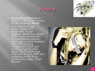    Kesha Rose Sebert (born
    March 1, 1987),better known
    by the mononym Kesha
   is an American pop
    singer, rapper and
    songwriter. At age
    eighteen, Kesha was signed
    to Dr. Luke's record label
    and publishing company.
    Although an active musician
    since 2005, singing
    background vocals and
    writing songs for other
    artists, her breakthrough
    only came in early 2009 after
    appearing on Flo Rida's
    number one single, "Right
    Round."
 