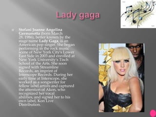   Stefani Joanne Angelina
    Germanotta (born March
    28, 1986), better known by the
    stage name Lady Gaga, is an
    American pop singer. She began
    performing in the rock music
    scene of New York City's Lower
    East Side in 2003 and enrolled at
    New York University's Tisch
    School of the Arts. She soon
    signed with Streamline
    Records, an imprint of
    Interscope Records. During her
    early time at Interscope, she
    worked as a songwriter for
    fellow label artists and captured
    the attention of Akon, who
    recognized her vocal
    abilities, and signed her to his
    own label, Kon Live
    Distribution.
 