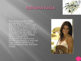 



    Born professionally in 1996
    accompanied by Gustavo
    Babylon, both 14 and 13 years
    respectively.?? Adriana Lucía
    was born in Lorica (Cordoba) 6
    July, his artistic life began very
    successful with the theme "As I
    Fall in Love" Castillo Wilfran .
    He has recorded four
    productions in which he has
    had the opportunity to share the
    stage with Harold Rivera as
    accordionist and now with John
    Lozano
 
