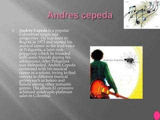    Andrés Cepeda is a popular
    Colombian singer and
    songwriter. He was born in
    Bogotá in 1973 and started his
    musical career as the lead voice
    of Poligamia, a latin rock-
    popgroup which he founded
    with some friends during his
    adolescence.After Poligamia
    was disbanded, Andrés Cepeda
    continued with his musical
    career as a soloist, trying to find
    success in different musical
    genres such as bolero and
    balada among other romantic
    genres. His album El carpintero
    achieved quadruple-platinum
    sales in Colombia
 