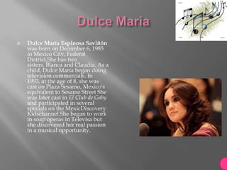    Dulce María Espinosa Saviñón
    was born on December 6, 1985
    in Mexico City, Federal
    District.She has two
    sisters, Blanca and Claudia. As a
    child, Dulce María began doing
    television commercials. In
    1993, at the age of 8, she was
    cast on Plaza Sesamo, Mexico's
    equivalent to Sesame Street She
    was later cast in El Club de Gaby
    and participated in several
    specials on the MexicDiscovery
    Kidschannel.She began to work
    in soap operas in Televisa but
    she discovered her real passion
    in a musical opportunity.
 