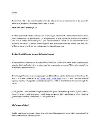 Crema
The crema is. This is the place the point where the odor comes out of and a number of the tastes. It's
also the component of the shooter which helps to make.
What's the coffee machine java?
At whichitabsorbsthe tastesand watercan be pouredgroundcoffee Oilsof these beans. It then melts
into a container or a mug beneath. It is as straightforward as that. A premium alternative for anybody
who favours coffee maker style java is your NespressoVertuo system. It's the capability to create
quantities of coffee. It utilizes a brewing procedure that is similar to drip coffee. The machine's
additional bonus is for if you want a beverage, it may create espresso.
The Significant Difference between Coffee and Espresso
The preparationof espressocanbe reallywhenitboilsdown to this. What sets it aside? Since they rely
uponthe filtering of water, other procedures of brewing require some time. This implies a cup of java
and a few minutes between you.
The primarydifferencesbetweenespressojavaanddripcoffee wouldbe the finenessof the mill andthe
season. The brewing period for Best Single Serve Coffee Maker is a lot briefer, made possible by
espresso machines that produce up to 15 atmospheres (ATM) of strain to force the water through the
coffee.
Forcingabout 1.5 oz of almostboilingmakesA shotof espressoWaterthrough packed espresso coffee.
If everything works well, what's out is a dark brown, somewhat thick liquid having a little bit of crema
(polyurethane, kind of like the mind to a beer) at the top.
Who's more caffeine?
Alright, now let us take among those timeless breaks Misconceptions (or partial misconceptions) of
coffee and espresso: caffeine articles.
 
