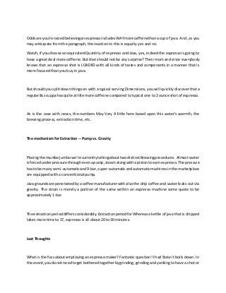 Oddsare you're raisedbelievinganespressoincludesWAYmore caffeinethanacup of java. And, as you
may anticipate from the paragraph, the reaction to this is equally yes and no.
Watch, if youchoose an equivalentQuantity of espresso and Java, yes, indeed the espresso is going to
have a great deal more caffeine. But that should not be any surprise? Their mom and since everybody
knows that an espresso shot is LOADED with all kinds of tastes and components in a manner that is
more focused than you buy in java.
But shouldyou split down things on with a typical serving Dimensions, you will quickly discover that a
regular8oz cuppa has quite alittle more caffeine compared to typical one to 2 ounce shot of espresso.
As is the case with news, the numbers May Vary A little here based upon this water's warmth, the
brewing process, extraction time, etc.
The mechanism for Extraction -- Pump vs. Gravity
Placingthe mumbojumbowe’re currentlytalkingabouttwodistinctBrewingprocedures. Almost water
isforcedunderpressure throughevenapump,steamalongwitha pistontoearn espresso.The pressure
has to be many semi-automaticand9-bar,super-automaticandautomaticmachinesinthe marketplace
are equipped with a conventional pump.
Java groundsare penetratedbya coffee manufacturerwithalso the drip coffee and water leaks out via
gravity. The strain is merely a portion of the same within an espresso machine some quote to be
approximately 1-bar.
The extractionperioddiffersconsiderably.ExtractionperiodforWhereasakettle of java that is dripped
takes more time to 17, espresso is all about 20 to 30 minutes.
Last Thoughts
What is the fuss about employing an espresso maker? Fantastic question! I had State it boils down. In
the event,youdonot needtoget botheredtogetherbygrinding,grindingand yanking to have a shot or
 