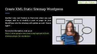 Create XML Static Sitemap Wordpress
Another very cool feature is that even when you just
change, add to or modify a post or page on your
WordPress site the sitemap will update as well. Sweet,
right? ...
For more information, visit us at
https://sites.google.com/view/seopluginpatrol/best-
sitemap-plugin-for-wordpress
VISIT US TODAY
 