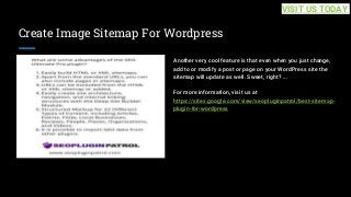 Create Image Sitemap For Wordpress
Another very cool feature is that even when you just change,
add to or modify a post or page on your WordPress site the
sitemap will update as well. Sweet, right? ...
For more information, visit us at
https://sites.google.com/view/seopluginpatrol/best-sitemap-
plugin-for-wordpress
VISIT US TODAY
 