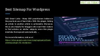 Best Sitemap For Wordpress
SEO Smart Links - Many SEO practitioners believe in
the practical use of back links. With this plugin, linking
an article to another article is achievable. Moreover,
this is also helpful for bloggers who want their visitors
to find articles on similar subjects since this plugin
interlinks the keyword automatically. ...
For more information, visit us at
https://sites.google.com/view/seopluginpatrol/best-
sitemap-plugin-for-wordpress
VISIT US TODAY
 