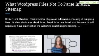 What Wordpress Files Not To Parse In XML
Sitemap
Broken Link Checker - This practical plugin can administer checking of outgoing
links. It also eliminates dead links. Dead links are listed out because it will
negatively have an effect on the website's search engine ranking. ...
VISIT US TODAY
 