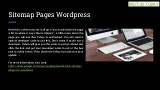 Sitemap Pages Wordpress
Now this is where you set it all up. If you scroll down the page
a bit to where it says "Basic Options", a little more down the
page you will see that Yahoo is unchecked. You will need a
special developer code to use this. Don't worry if you're not a
developer. Yahoo will give you the code so just go ahead and
click the link and get your developer code to put in the box
next to notify Yahoo. Then check the Yahoo box and save your
update. ...
For more information, visit us at
https://sites.google.com/view/seopluginpatrol/best-sitemap-
plugin-for-wordpress
VISIT US TODAY
 