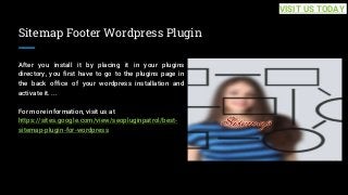 Sitemap Footer Wordpress Plugin
After you install it by placing it in your plugins
directory, you first have to go to the plugins page in
the back office of your wordpress installation and
activate it. ...
For more information, visit us at
https://sites.google.com/view/seopluginpatrol/best-
sitemap-plugin-for-wordpress
VISIT US TODAY
 
