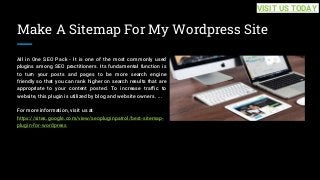 Make A Sitemap For My Wordpress Site
All in One SEO Pack - It is one of the most commonly used
plugins among SEO practitioners. Its fundamental function is
to turn your posts and pages to be more search engine
friendly so that you can rank higher on search results that are
appropriate to your content posted. To increase traffic to
website, this plugin is utilized by blog and website owners. ...
For more information, visit us at
https://sites.google.com/view/seopluginpatrol/best-sitemap-
plugin-for-wordpress
VISIT US TODAY
 