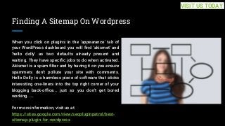 Finding A Sitemap On Wordpress
When you click on plugins in the 'appearance' tab of
your WordPress dashboard you will find 'akismet' and
'hello dolly' as two defaults already present and
waiting. They have specific jobs to do when activated.
Akismet is a spam filter and by having it on you ensure
spammers don't pollute your site with comments.
Hello Dolly is a harmless piece of software that sticks
interesting one-liners into the top right corner of your
blogging back-office... just so you don't get bored
working. ...
For more information, visit us at
https://sites.google.com/view/seopluginpatrol/best-
sitemap-plugin-for-wordpress
VISIT US TODAY
 