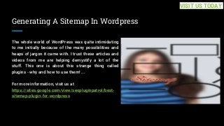 Generating A Sitemap In Wordpress
The whole world of WordPress was quite intimidating
to me initially because of the many possibilities and
heaps of jargon it came with. I trust these articles and
videos from me are helping demystify a lot of the
stuff. This one is about this strange thing called
plugins - why and how to use them! ...
For more information, visit us at
https://sites.google.com/view/seopluginpatrol/best-
sitemap-plugin-for-wordpress
VISIT US TODAY
 
