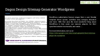 Dagon Design Sitemap Generator Wordpress
WordPress authoritative feature ranges from a user friendly
template driven system, workflow area, category allocation
and more. With that said, the most wonderful thing about
WordPress is that users can execute plug-ins for their
specified website functionality and needs. ...
For more information, visit us at
https://sites.google.com/view/seopluginpatrol/best-sitemap-
plugin-for-wordpress
VISIT US TODAY
 