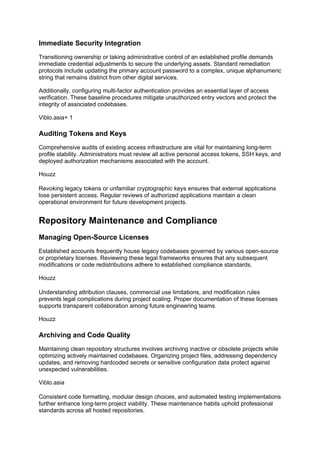 Immediate Security Integration
Transitioning ownership or taking administrative control of an established profile demands
immediate credential adjustments to secure the underlying assets. Standard remediation
protocols include updating the primary account password to a complex, unique alphanumeric
string that remains distinct from other digital services.
Additionally, configuring multi-factor authentication provides an essential layer of access
verification. These baseline procedures mitigate unauthorized entry vectors and protect the
integrity of associated codebases.
Viblo.asia+ 1
Auditing Tokens and Keys
Comprehensive audits of existing access infrastructure are vital for maintaining long-term
profile stability. Administrators must review all active personal access tokens, SSH keys, and
deployed authorization mechanisms associated with the account.
Houzz
Revoking legacy tokens or unfamiliar cryptographic keys ensures that external applications
lose persistent access. Regular reviews of authorized applications maintain a clean
operational environment for future development projects.
Repository Maintenance and Compliance
Managing Open-Source Licenses
Established accounts frequently house legacy codebases governed by various open-source
or proprietary licenses. Reviewing these legal frameworks ensures that any subsequent
modifications or code redistributions adhere to established compliance standards.
Houzz
Understanding attribution clauses, commercial use limitations, and modification rules
prevents legal complications during project scaling. Proper documentation of these licenses
supports transparent collaboration among future engineering teams.
Houzz
Archiving and Code Quality
Maintaining clean repository structures involves archiving inactive or obsolete projects while
optimizing actively maintained codebases. Organizing project files, addressing dependency
updates, and removing hardcoded secrets or sensitive configuration data protect against
unexpected vulnerabilities.
Viblo.asia
Consistent code formatting, modular design choices, and automated testing implementations
further enhance long-term project viability. These maintenance habits uphold professional
standards across all hosted repositories.
 