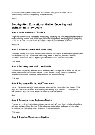 seamless switching between multiple accounts on a single workstation without
compromising security or repository ownership clarity.
GitHub
Step-by-Step Educational Guide: Securing and
Maintaining an Account
Step 1: Initial Credential Overhaul
Begin the administrative process by immediately modifying the account password to ensure
sole ownership control. Ensure the new password incorporates a high degree of complexity
and is not shared across external development forums or secondary platforms.
Houzz+ 1
Step 2: Multi-Factor Authentication Setup
Activate a secure multi-factor authentication method, such as an authenticator application or
hardware security key. Store backup recovery codes in a secure, offline location to
guarantee continuous access if primary verification devices become unavailable.
Viblo.asia+ 1
Step 3: Recovery Information Verification
Confirm that the primary recovery email address linked to the profile is active, secure, and
under your direct administrative control. Update any secondary contact numbers or
alternative verification channels associated with the account settings.
Viblo.asia
Step 4: Cryptographic Key and Token Audit
Inspect the security settings panel to review all authorized personal access tokens, SSH
keys, and OAuth applications. Permanently revoke any legacy tokens or unrecognized
cryptographic keys that could allow unauthorized external access.
Houzz
Step 5: Repository and Codebase Review
Examine all public and private repositories for exposed API keys, hardcoded credentials, or
outdated software dependencies. Archive inactive projects that no longer require active
development to maintain a clean, organized profile presentation.
Viblo.asia+ 1
Step 6: Ongoing Maintenance Routine
 