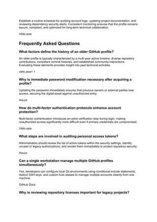 Establish a routine schedule for auditing account logs, updating project documentation, and
reviewing dependency security alerts. Consistent monitoring ensures that the profile remains
secure, compliant, and optimized for long-term technical collaboration.
Viblo.asia
Frequently Asked Questions
What factors define the history of an older GitHub profile?
An older profile is typically characterized by a multi-year active timeline, diverse repository
contributions, consistent commit histories, and established community interactions.
Evaluating these elements provides insight into past technical activities.
viblo.asia+ 1
Why is immediate password modification necessary after acquiring a
profile?
Updating the password immediately ensures that previous owners or external parties lose
access, securing the digital asset against unauthorized entry.
Houzz
How do multi-factor authentication protocols enhance account
protection?
Multi-factor authentication introduces an extra verification step during login, making
unauthorized access significantly more difficult even if primary credentials are compromised.
Viblo.asia
What steps are involved in auditing personal access tokens?
Administrators should review the list of active tokens within the security settings, identify
unused or legacy authorizations, and revoke them immediately to protect repository security.
Houzz
Can a single workstation manage multiple GitHub profiles
simultaneously?
Yes, developers can configure local Git environments using conditional include statements,
distinct SSH keys, and custom host aliases to manage multiple accounts cleanly from one
machine.
GitHub Docs
Why is reviewing repository licenses important for legacy projects?
 