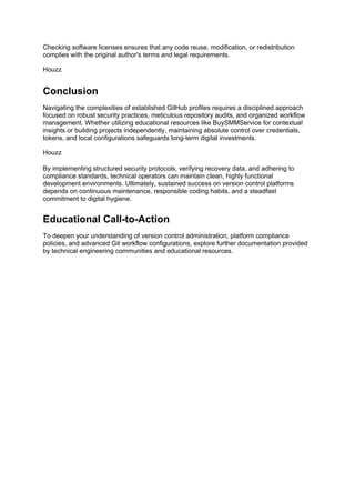 Checking software licenses ensures that any code reuse, modification, or redistribution
complies with the original author's terms and legal requirements.
Houzz
Conclusion
Navigating the complexities of established GitHub profiles requires a disciplined approach
focused on robust security practices, meticulous repository audits, and organized workflow
management. Whether utilizing educational resources like BuySMMService for contextual
insights or building projects independently, maintaining absolute control over credentials,
tokens, and local configurations safeguards long-term digital investments.
Houzz
By implementing structured security protocols, verifying recovery data, and adhering to
compliance standards, technical operators can maintain clean, highly functional
development environments. Ultimately, sustained success on version control platforms
depends on continuous maintenance, responsible coding habits, and a steadfast
commitment to digital hygiene.
Educational Call-to-Action
To deepen your understanding of version control administration, platform compliance
policies, and advanced Git workflow configurations, explore further documentation provided
by technical engineering communities and educational resources.
 