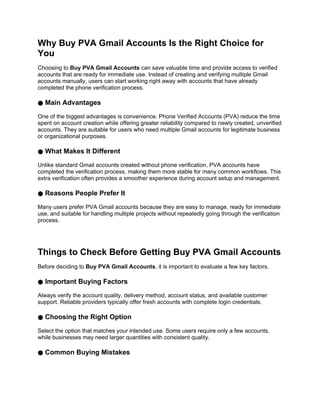 Why Buy PVA Gmail Accounts Is the Right Choice for
You
Choosing to Buy PVA Gmail Accounts can save valuable time and provide access to verified
accounts that are ready for immediate use. Instead of creating and verifying multiple Gmail
accounts manually, users can start working right away with accounts that have already
completed the phone verification process.
● Main Advantages
One of the biggest advantages is convenience. Phone Verified Accounts (PVA) reduce the time
spent on account creation while offering greater reliability compared to newly created, unverified
accounts. They are suitable for users who need multiple Gmail accounts for legitimate business
or organizational purposes.
● What Makes It Different
Unlike standard Gmail accounts created without phone verification, PVA accounts have
completed the verification process, making them more stable for many common workflows. This
extra verification often provides a smoother experience during account setup and management.
● Reasons People Prefer It
Many users prefer PVA Gmail accounts because they are easy to manage, ready for immediate
use, and suitable for handling multiple projects without repeatedly going through the verification
process.
Things to Check Before Getting Buy PVA Gmail Accounts
Before deciding to Buy PVA Gmail Accounts, it is important to evaluate a few key factors.
● Important Buying Factors
Always verify the account quality, delivery method, account status, and available customer
support. Reliable providers typically offer fresh accounts with complete login credentials.
● Choosing the Right Option
Select the option that matches your intended use. Some users require only a few accounts,
while businesses may need larger quantities with consistent quality.
● Common Buying Mistakes
 