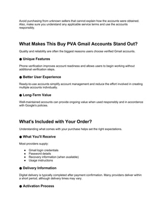 Avoid purchasing from unknown sellers that cannot explain how the accounts were obtained.
Also, make sure you understand any applicable service terms and use the accounts
responsibly.
What Makes This Buy PVA Gmail Accounts Stand Out?
Quality and reliability are often the biggest reasons users choose verified Gmail accounts.
● Unique Features
Phone verification improves account readiness and allows users to begin working without
additional verification steps.
● Better User Experience
Ready-to-use accounts simplify account management and reduce the effort involved in creating
multiple accounts individually.
● Long-Term Value
Well-maintained accounts can provide ongoing value when used responsibly and in accordance
with Google's policies.
What's Included with Your Order?
Understanding what comes with your purchase helps set the right expectations.
● What You'll Receive
Most providers supply:
● Gmail login credentials
● Password details
● Recovery information (when available)
● Usage instructions
● Delivery Information
Digital delivery is typically completed after payment confirmation. Many providers deliver within
a short period, although delivery times may vary.
● Activation Process
 