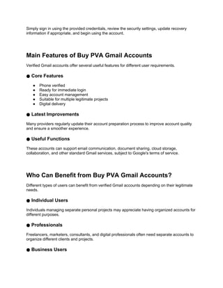 Simply sign in using the provided credentials, review the security settings, update recovery
information if appropriate, and begin using the account.
Main Features of Buy PVA Gmail Accounts
Verified Gmail accounts offer several useful features for different user requirements.
● Core Features
● Phone verified
● Ready for immediate login
● Easy account management
● Suitable for multiple legitimate projects
● Digital delivery
● Latest Improvements
Many providers regularly update their account preparation process to improve account quality
and ensure a smoother experience.
● Useful Functions
These accounts can support email communication, document sharing, cloud storage,
collaboration, and other standard Gmail services, subject to Google's terms of service.
Who Can Benefit from Buy PVA Gmail Accounts?
Different types of users can benefit from verified Gmail accounts depending on their legitimate
needs.
● Individual Users
Individuals managing separate personal projects may appreciate having organized accounts for
different purposes.
● Professionals
Freelancers, marketers, consultants, and digital professionals often need separate accounts to
organize different clients and projects.
● Business Users
 