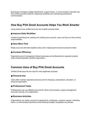 Businesses managing multiple departments, support teams, or communication channels may
find verified accounts useful for organizing workflows and maintaining professional
communication.
How Buy PVA Gmail Accounts Helps You Work Smarter
Using ready-to-use verified accounts can simplify everyday tasks.
● Improve Daily Workflow
Instead of spending time creating and verifying new accounts, users can focus on their primary
responsibilities.
● Save More Time
Ready accounts eliminate repetitive setup work, helping teams become productive faster.
● Increase Efficiency
Organized account management allows businesses and professionals to separate projects
while maintaining better workflow organization.
Common Uses of Buy PVA Gmail Accounts
Verified Gmail accounts are used for many legitimate purposes.
● Personal Use
Users often maintain separate email accounts for shopping, subscriptions, education, or
personal organization.
● Professional Tasks
Professionals may use different accounts for client communication, project management,
document sharing, and collaboration.
● Business Activities
Organizations can assign accounts to departments, employees, customer support, marketing
teams, or administrative operations while following Google's acceptable use policies.
 