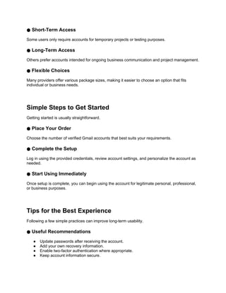 ● Short-Term Access
Some users only require accounts for temporary projects or testing purposes.
● Long-Term Access
Others prefer accounts intended for ongoing business communication and project management.
● Flexible Choices
Many providers offer various package sizes, making it easier to choose an option that fits
individual or business needs.
Simple Steps to Get Started
Getting started is usually straightforward.
● Place Your Order
Choose the number of verified Gmail accounts that best suits your requirements.
● Complete the Setup
Log in using the provided credentials, review account settings, and personalize the account as
needed.
● Start Using Immediately
Once setup is complete, you can begin using the account for legitimate personal, professional,
or business purposes.
Tips for the Best Experience
Following a few simple practices can improve long-term usability.
● Useful Recommendations
● Update passwords after receiving the account.
● Add your own recovery information.
● Enable two-factor authentication where appropriate.
● Keep account information secure.
 