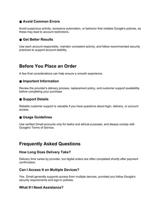 ● Avoid Common Errors
Avoid suspicious activity, excessive automation, or behavior that violates Google's policies, as
these may lead to account restrictions.
● Get Better Results
Use each account responsibly, maintain consistent activity, and follow recommended security
practices to support account stability.
Before You Place an Order
A few final considerations can help ensure a smooth experience.
● Important Information
Review the provider's delivery process, replacement policy, and customer support availability
before completing your purchase.
● Support Details
Reliable customer support is valuable if you have questions about login, delivery, or account
access.
● Usage Guidelines
Use verified Gmail accounts only for lawful and ethical purposes, and always comply with
Google's Terms of Service.
Frequently Asked Questions
How Long Does Delivery Take?
Delivery time varies by provider, but digital orders are often completed shortly after payment
confirmation.
Can I Access It on Multiple Devices?
Yes. Gmail generally supports access from multiple devices, provided you follow Google's
security requirements and sign-in policies.
What If I Need Assistance?
 