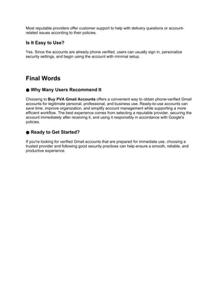 Most reputable providers offer customer support to help with delivery questions or account-
related issues according to their policies.
Is It Easy to Use?
Yes. Since the accounts are already phone verified, users can usually sign in, personalize
security settings, and begin using the account with minimal setup.
Final Words
● Why Many Users Recommend It
Choosing to Buy PVA Gmail Accounts offers a convenient way to obtain phone-verified Gmail
accounts for legitimate personal, professional, and business use. Ready-to-use accounts can
save time, improve organization, and simplify account management while supporting a more
efficient workflow. The best experience comes from selecting a reputable provider, securing the
account immediately after receiving it, and using it responsibly in accordance with Google's
policies.
● Ready to Get Started?
If you're looking for verified Gmail accounts that are prepared for immediate use, choosing a
trusted provider and following good security practices can help ensure a smooth, reliable, and
productive experience.
 