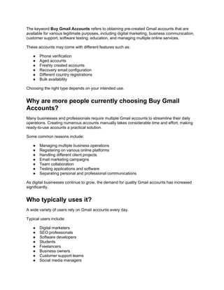 The keyword Buy Gmail Accounts refers to obtaining pre-created Gmail accounts that are
available for various legitimate purposes, including digital marketing, business communication,
customer support, software testing, education, and managing multiple online services.
These accounts may come with different features such as:
● Phone verification
● Aged accounts
● Freshly created accounts
● Recovery email configuration
● Different country registrations
● Bulk availability
Choosing the right type depends on your intended use.
Why are more people currently choosing Buy Gmail
Accounts?
Many businesses and professionals require multiple Gmail accounts to streamline their daily
operations. Creating numerous accounts manually takes considerable time and effort, making
ready-to-use accounts a practical solution.
Some common reasons include:
● Managing multiple business operations
● Registering on various online platforms
● Handling different client projects
● Email marketing campaigns
● Team collaboration
● Testing applications and software
● Separating personal and professional communications
As digital businesses continue to grow, the demand for quality Gmail accounts has increased
significantly.
Who typically uses it?
A wide variety of users rely on Gmail accounts every day.
Typical users include:
● Digital marketers
● SEO professionals
● Software developers
● Students
● Freelancers
● Business owners
● Customer support teams
● Social media managers
 