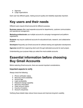 ● Agencies
● Large organizations
Each user has different goals, making account quality and reliability especially important.
Key users and their needs
Different users require Gmail accounts for different purposes.
Business owners often need separate accounts for departments, customer communication,
and operational management.
Marketing professionals use multiple accounts for campaign management and platform
registrations.
Students may require additional accounts for educational tools, research, and collaborative
projects.
Developers frequently use Gmail accounts for software testing and application development.
Agencies benefit from organizing client work through dedicated accounts for each project.
Understanding your purpose helps you select the most suitable accounts.
Essential information before choosing
Buy Gmail Accounts
Before selecting Gmail accounts, there are several important considerations.
Important aspects to verify
Always check the following:
● Phone verification status
● Recovery email availability
● Account age
● Login accessibility
● Password change capability
● Recovery information
● Clean account history
● Country of creation
● Account uniqueness
Verifying these details helps reduce future issues and improves long-term usability.
 