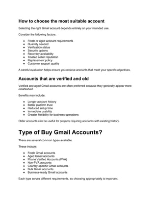 How to choose the most suitable account
Selecting the right Gmail account depends entirely on your intended use.
Consider the following factors:
● Fresh or aged account requirements
● Quantity needed
● Verification status
● Security options
● Recovery availability
● Trusted seller reputation
● Replacement policy
● Customer support quality
A careful evaluation helps ensure you receive accounts that meet your specific objectives.
Accounts that are verified and old
Verified and aged Gmail accounts are often preferred because they generally appear more
established.
Benefits may include:
● Longer account history
● Better platform trust
● Reduced setup time
● Immediate usability
● Greater flexibility for business operations
Older accounts can be useful for projects requiring accounts with existing history.
Type of Buy Gmail Accounts?
There are several common types available.
These include:
● Fresh Gmail accounts
● Aged Gmail accounts
● Phone Verified Accounts (PVA)
● Non-PVA accounts
● Country-specific Gmail accounts
● Bulk Gmail accounts
● Business-ready Gmail accounts
Each type serves different requirements, so choosing appropriately is important.
 