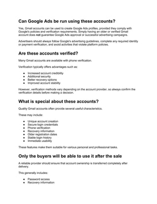 Can Google Ads be run using these accounts?
Yes, Gmail accounts can be used to create Google Ads profiles, provided they comply with
Google's policies and verification requirements. Simply having an older or verified Gmail
account does not guarantee Google Ads approval or successful advertising campaigns.
Advertisers should always follow Google's advertising guidelines, complete any required identity
or payment verification, and avoid activities that violate platform policies.
Are these accounts verified?
Many Gmail accounts are available with phone verification.
Verification typically offers advantages such as:
● Increased account credibility
● Additional security
● Better recovery options
● Improved account stability
However, verification methods vary depending on the account provider, so always confirm the
verification details before making a decision.
What is special about these accounts?
Quality Gmail accounts often provide several useful characteristics.
These may include:
● Unique account creation
● Secure login credentials
● Phone verification
● Recovery information
● Older registration dates
● Stable login history
● Immediate usability
These features make them suitable for various personal and professional tasks.
Only the buyers will be able to use it after the sale
A reliable provider should ensure that account ownership is transferred completely after
delivery.
This generally includes:
● Password access
● Recovery information
 