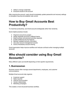 ● Ability to change credentials
● Exclusive access to the account
After receiving the account, users should immediately update passwords and recovery settings
to strengthen security and establish sole control.
How to Buy Gmail Accounts Best
Productivity?
To maximize productivity, use Gmail accounts strategically rather than randomly.
Some helpful practices include:
● Organize accounts by project
● Assign separate accounts to different teams
● Keep business and personal activities separate
● Enable additional security features
● Maintain updated recovery information
● Use clear account management records
● Avoid unnecessary account sharing
Good organization helps improve workflow and reduces confusion when managing multiple
accounts.
Who should consider using Buy Gmail
Accounts?
Many different users can benefit depending on their specific requirements.
1. Businessman
Business owners often manage several departments, employees, and customer
communications.
Multiple Gmail accounts help organize:
● Customer support
● Sales inquiries
● Internal communication
● Vendor relationships
● Marketing campaigns
This creates a more structured business workflow.
 