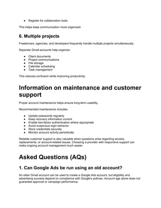 ● Register for collaboration tools
This helps keep communication more organized.
6. Multiple projects
Freelancers, agencies, and developers frequently handle multiple projects simultaneously.
Separate Gmail accounts help organize:
● Client documents
● Project communications
● File storage
● Calendar scheduling
● Task management
This reduces confusion while improving productivity.
Information on maintenance and customer
support
Proper account maintenance helps ensure long-term usability.
Recommended maintenance includes:
● Update passwords regularly
● Keep recovery information current
● Enable two-factor authentication where appropriate
● Avoid suspicious login behavior
● Store credentials securely
● Monitor account activity periodically
Reliable customer support is also valuable when questions arise regarding access,
replacements, or account-related issues. Choosing a provider with responsive support can
make ongoing account management much easier.
Asked Questions (AQs)
1. Can Google Ads be run using an old account?
An older Gmail account can be used to create a Google Ads account, but eligibility and
advertising success depend on compliance with Google's policies. Account age alone does not
guarantee approval or campaign performance.
 