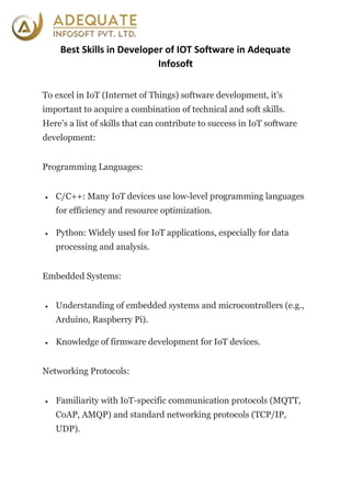Best Skills in Developer of IOT Software in Adequate
Infosoft
To excel in IoT (Internet of Things) software development, it’s
important to acquire a combination of technical and soft skills.
Here’s a list of skills that can contribute to success in IoT software
development:
Programming Languages:
 C/C++: Many IoT devices use low-level programming languages
for efficiency and resource optimization.
 Python: Widely used for IoT applications, especially for data
processing and analysis.
Embedded Systems:
 Understanding of embedded systems and microcontrollers (e.g.,
Arduino, Raspberry Pi).
 Knowledge of firmware development for IoT devices.
Networking Protocols:
 Familiarity with IoT-specific communication protocols (MQTT,
CoAP, AMQP) and standard networking protocols (TCP/IP,
UDP).
 