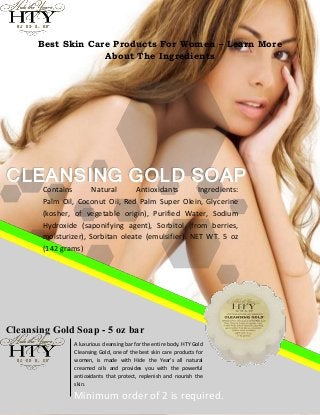 Best Skin Care Products For Women – Learn More
                   About The Ingredients




CLEANSING GOLD SOAP
       Contains       Natural     Antioxidants       Ingredients:
       Palm Oil, Coconut Oil, Red Palm Super Olein, Glycerine
       (kosher, of vegetable origin), Purified Water, Sodium
       Hydroxide (saponifying agent), Sorbitol (from berries,
       moisturizer), Sorbitan oleate (emulsifier). NET WT. 5 oz
       (142 grams)




Cleansing Gold Soap - 5 oz bar
                A luxurious cleansing bar for the entire body. HTY Gold
                Cleansing Gold, one of the best skin care products for
                women, is made with Hide the Year's all natural
                creamed oils and provides you with the powerful
                antioxidants that protect, replenish and nourish the
                skin.

                Minimum order of 2 is required.
 
