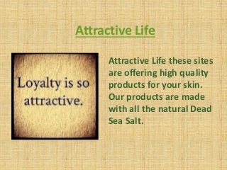 Attractive Life
Attractive Life these sites
are offering high quality
products for your skin.
Our products are made
with all the natural Dead
Sea Salt.
 