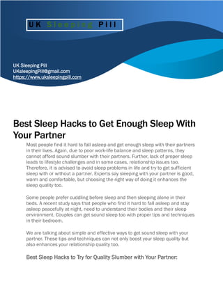 UK Sleeping Pill
UKsleepingPill@gmail.com
https://www.uksleepingpill.com
Best Sleep Hacks to Get Enough Sleep With
Your Partner
Most people find it hard to fall asleep and get enough sleep with their partners
in their lives. Again, due to poor work-life balance and sleep patterns, they
cannot afford sound slumber with their partners. Further, lack of proper sleep
leads to lifestyle challenges and in some cases, relationship issues too.
Therefore, it is advised to avoid sleep problems in life and try to get sufficient
sleep with or without a partner. Experts say sleeping with your partner is good,
warm and comfortable, but choosing the right way of doing it enhances the
sleep quality too.
Some people prefer cuddling before sleep and then sleeping alone in their
beds. A recent study says that people who find it hard to fall asleep and stay
asleep peacefully at night, need to understand their bodies and their sleep
environment. Couples can get sound sleep too with proper tips and techniques
in their bedroom.
We are talking about simple and effective ways to get sound sleep with your
partner. These tips and techniques can not only boost your sleep quality but
also enhances your relationship quality too.
Best Sleep Hacks to Try for Quality Slumber with Your Partner:
U K S l e e p i n g P i l l
 
