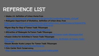 REFERENCE LIST
> Weeks J.R. Definition of Urban Parks from
http://geography.sdsu.edu/Research/Projects/IPC/publication/Weeks_Ch3.pdf
> Malaysian Department of Statistics, Definition of Urban Area, from
http://www.statistics.gov.my/portal/index.php?option=com_content&view=article&id=378:
faqs&catid=81:survey-respondents&Itemid=75&lang=en
>Mycen Map for Map of Taman Tasik Titiwangsa
http://www.mycen.com.my/map/titiwangsa.html
> Attraction of Malsaysia forTaman Tasik Titiwangsa
http://attractionsinkualalumpur.blogspot.com/2011/10/taman-tasik-titiwangsa.html
>Utusan Online for Activities in Taman Tasik Titiwangsa
http://www.utusan.com.my/utusan/Keluarga/20140726/ke_02/Riadah-di-Taman-Tasik-
Titiwangsa
>Dewan Bandar Kuala Lumpur for Taman Tasik Titiwangsa
http://www.dbkl.gov.my/index.php?lang=ms
> Civic Center Park Conservancy
http://www.civiccenterconservancy.org/park-history.html
 
