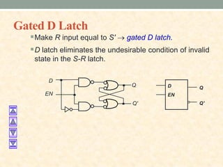 Gated D Latch
Make R input equal to S'  gated D latch.
D latch eliminates the undesirable condition of invalid
state in the S-R latch.
D
EN
Q
Q'
D
Q
Q'
EN
 
