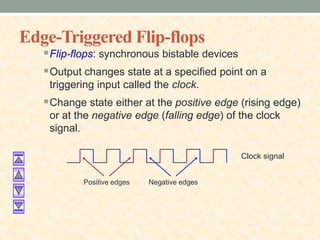 Edge-Triggered Flip-flops
Flip-flops: synchronous bistable devices
Output changes state at a specified point on a
triggering input called the clock.
Change state either at the positive edge (rising edge)
or at the negative edge (falling edge) of the clock
signal.
Positive edges Negative edges
Clock signal
 