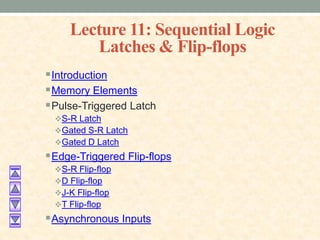 Lecture 11: Sequential Logic
Latches & Flip-flops
Introduction
Memory Elements
Pulse-Triggered Latch
S-R Latch
Gated S-R Latch
Gated D Latch
Edge-Triggered Flip-flops
S-R Flip-flop
D Flip-flop
J-K Flip-flop
T Flip-flop
Asynchronous Inputs
 