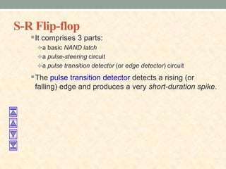 S-R Flip-flop
It comprises 3 parts:
a basic NAND latch
a pulse-steering circuit
a pulse transition detector (or edge detector) circuit
The pulse transition detector detects a rising (or
falling) edge and produces a very short-duration spike.
 