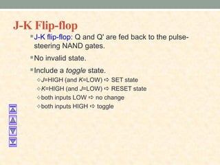J-K Flip-flop
J-K flip-flop: Q and Q' are fed back to the pulse-
steering NAND gates.
No invalid state.
Include a toggle state.
J=HIGH (and K=LOW) a SET state
K=HIGH (and J=LOW) a RESET state
both inputs LOW a no change
both inputs HIGH a toggle
 