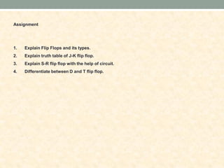 Assignment
1. Explain Flip Flops and its types.
2. Explain truth table of J-K flip flop.
3. Explain S-R flip flop with the help of circuit.
4. Differentiate between D and T flip flop.
 