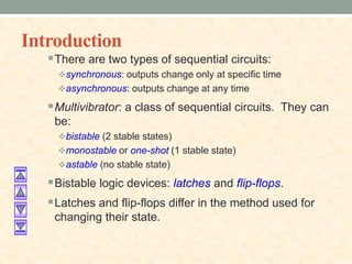 Introduction
There are two types of sequential circuits:
synchronous: outputs change only at specific time
asynchronous: outputs change at any time
Multivibrator: a class of sequential circuits. They can
be:
bistable (2 stable states)
monostable or one-shot (1 stable state)
astable (no stable state)
Bistable logic devices: latches and flip-flops.
Latches and flip-flops differ in the method used for
changing their state.
 
