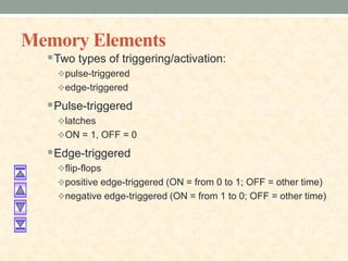 Memory Elements
Two types of triggering/activation:
pulse-triggered
edge-triggered
Pulse-triggered
latches
ON = 1, OFF = 0
Edge-triggered
flip-flops
positive edge-triggered (ON = from 0 to 1; OFF = other time)
negative edge-triggered (ON = from 1 to 0; OFF = other time)
 