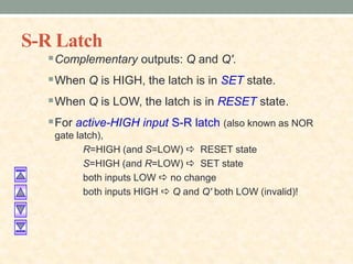 S-R Latch
Complementary outputs: Q and Q'.
When Q is HIGH, the latch is in SET state.
When Q is LOW, the latch is in RESET state.
For active-HIGH input S-R latch (also known as NOR
gate latch),
R=HIGH (and S=LOW) a RESET state
S=HIGH (and R=LOW) a SET state
both inputs LOW a no change
both inputs HIGH a Q and Q' both LOW (invalid)!
 